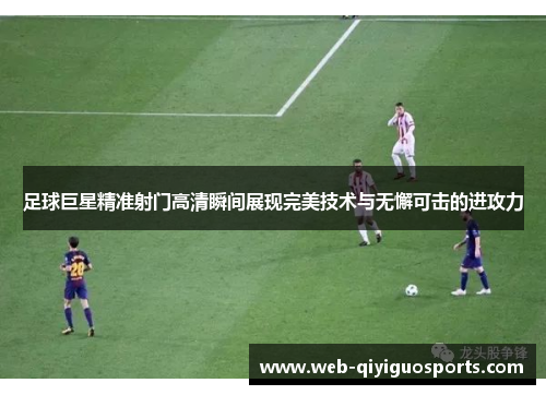 足球巨星精准射门高清瞬间展现完美技术与无懈可击的进攻力