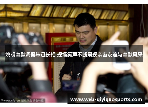 姚明幽默调侃朱迅长相 现场笑声不断展现亲密友谊与幽默风采