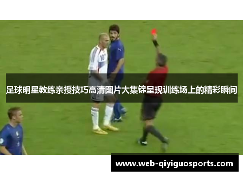 足球明星教练亲授技巧高清图片大集锦呈现训练场上的精彩瞬间